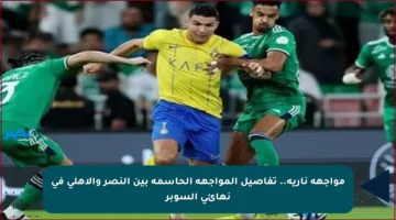 مواجهة نارية.. تفاصيل المواجهة الحاسمة بين النصر والأهلي في نهائي السوبر